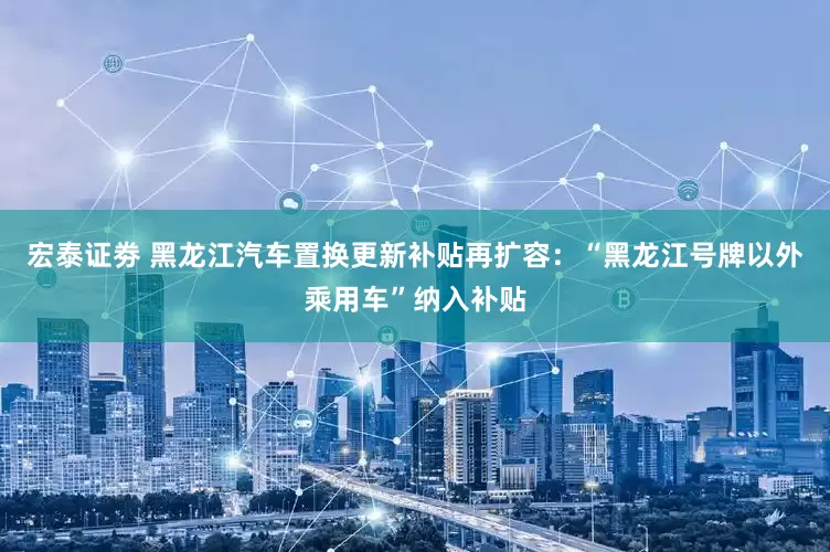 宏泰证劵 黑龙江汽车置换更新补贴再扩容：“黑龙江号牌以外乘用车”纳入补贴