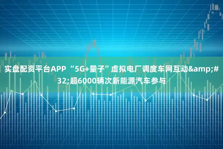 实盘配资平台APP “5G+量子”虚拟电厂调度车网互动&#32;超6000辆次新能源汽车参与