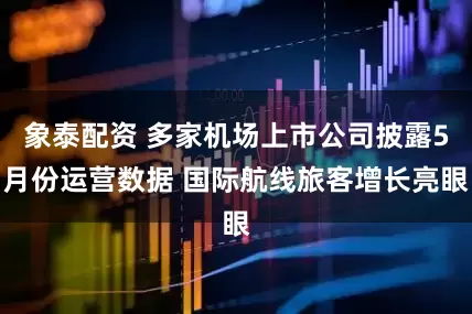 象泰配资 多家机场上市公司披露5月份运营数据 国际航线旅客增长亮眼