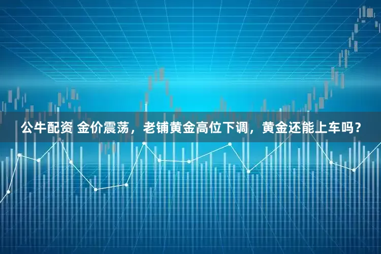 公牛配资 金价震荡，老铺黄金高位下调，黄金还能上车吗？