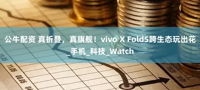 公牛配资 真折叠，真旗舰！vivo X Fold5跨生态玩出花_手机_科技_Watch
