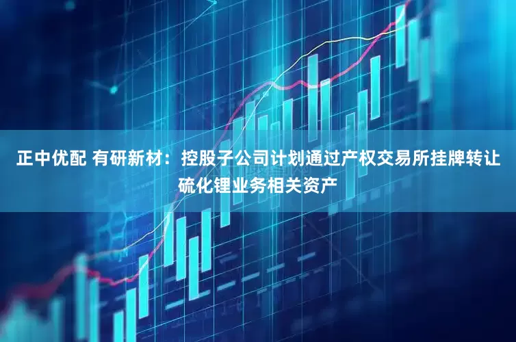 正中优配 有研新材：控股子公司计划通过产权交易所挂牌转让硫化锂业务相关资产