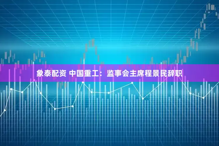 象泰配资 中国重工：监事会主席程景民辞职