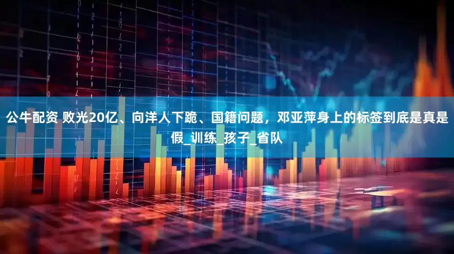 公牛配资 败光20亿、向洋人下跪、国籍问题，邓亚萍身上的标签到底是真是假_训练_孩子_省队