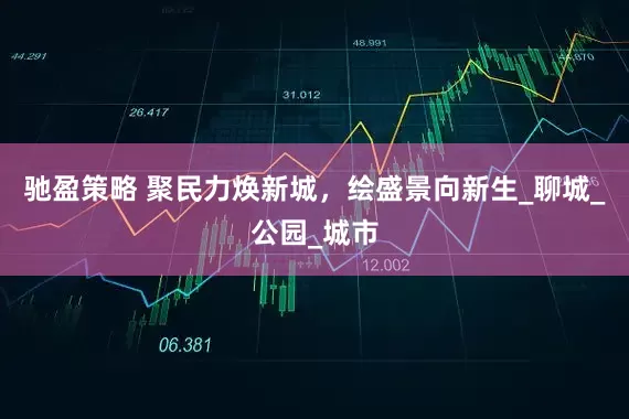 驰盈策略 聚民力焕新城，绘盛景向新生_聊城_公园_城市