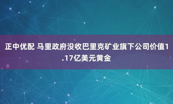 正中优配 马里政府没收巴里克矿业旗下公司价值1.17亿美元黄金