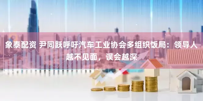 象泰配资 尹同跃呼吁汽车工业协会多组织饭局：领导人越不见面，误会越深