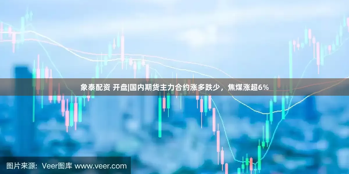 象泰配资 开盘|国内期货主力合约涨多跌少，焦煤涨超6%