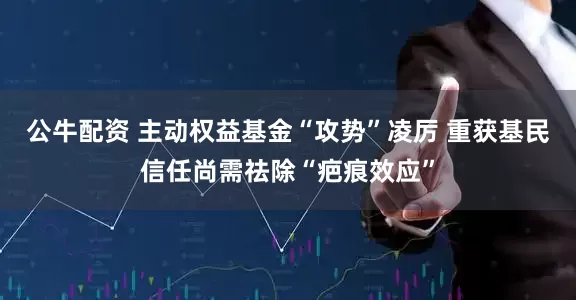 公牛配资 主动权益基金“攻势”凌厉 重获基民信任尚需祛除“疤痕效应”