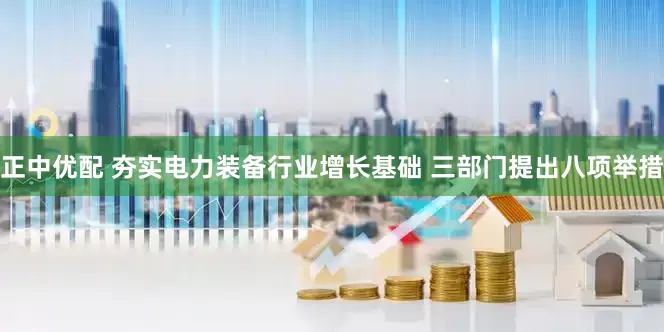 正中优配 夯实电力装备行业增长基础 三部门提出八项举措