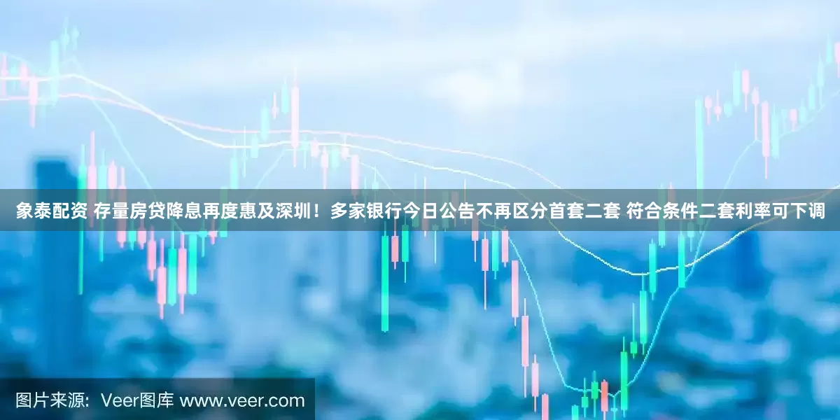 象泰配资 存量房贷降息再度惠及深圳！多家银行今日公告不再区分首套二套 符合条件二套利率可下调