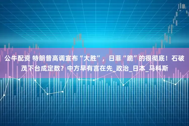 公牛配资 特朗普高调宣布“大胜”，日菲“跪”的很彻底！石破茂下台成定数？中方早有言在先_政治_日本_马科斯