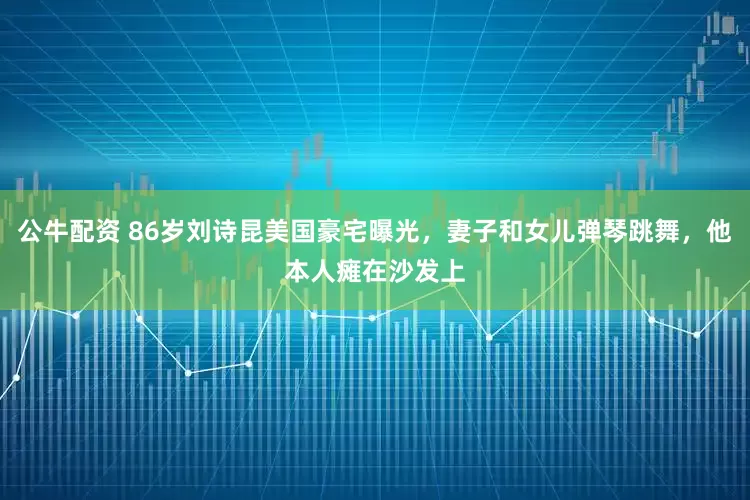 公牛配资 86岁刘诗昆美国豪宅曝光,妻子和女儿弹琴跳舞,他本人瘫在沙发上