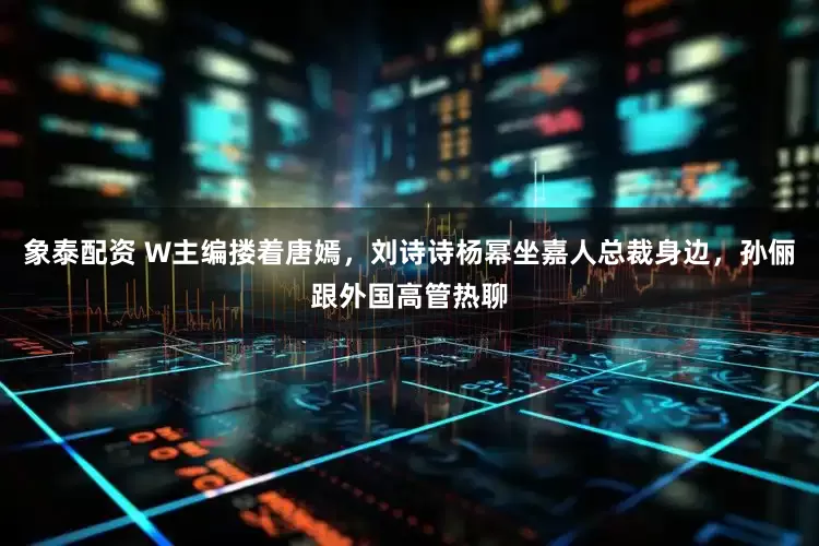 象泰配资 W主编搂着唐嫣,刘诗诗杨幂坐嘉人总裁身边,孙俪跟外国高管热聊