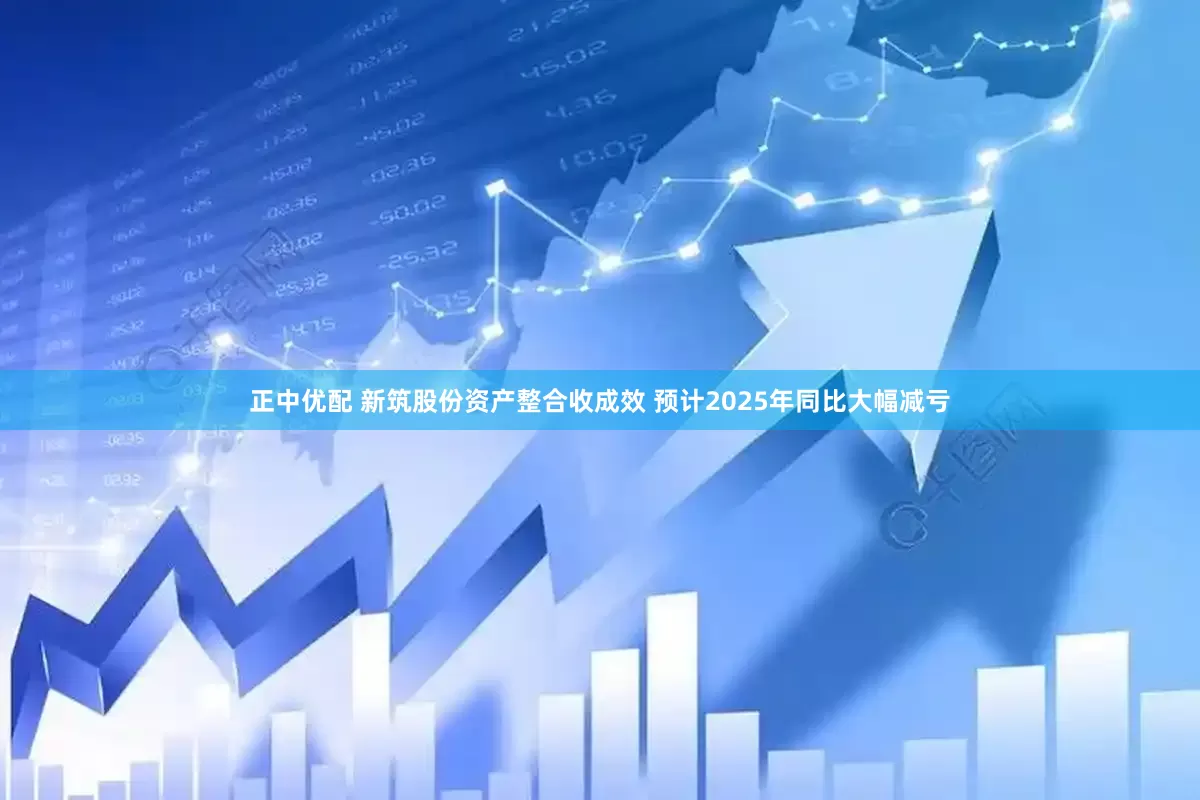 正中优配 新筑股份资产整合收成效 预计2025年同比大幅减亏