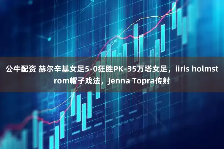 公牛配资 赫尔辛基女足5-0狂胜PK-35万塔女足，iiris holmstrom帽子戏法，Jenna Topra传射