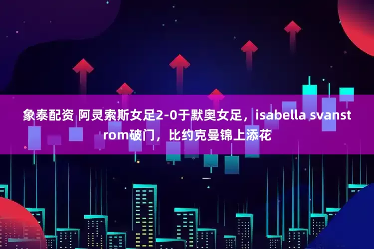 象泰配资 阿灵索斯女足2-0于默奥女足，isabella svanstrom破门，比约克曼锦上添花